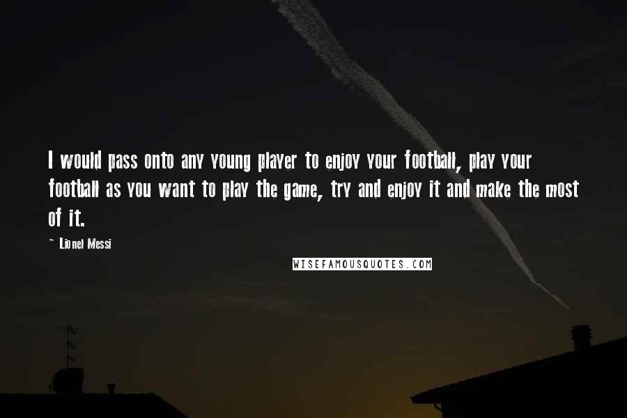 Lionel Messi Quotes: I would pass onto any young player to enjoy your football, play your football as you want to play the game, try and enjoy it and make the most of it.