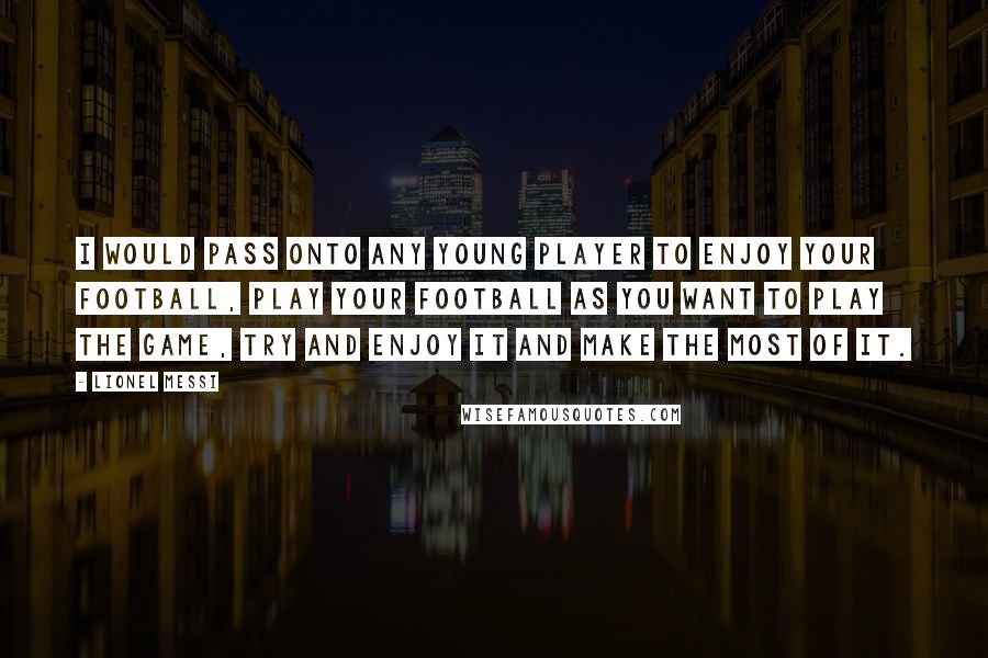 Lionel Messi Quotes: I would pass onto any young player to enjoy your football, play your football as you want to play the game, try and enjoy it and make the most of it.