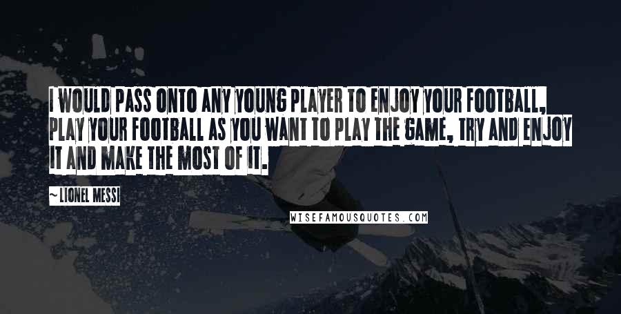 Lionel Messi Quotes: I would pass onto any young player to enjoy your football, play your football as you want to play the game, try and enjoy it and make the most of it.