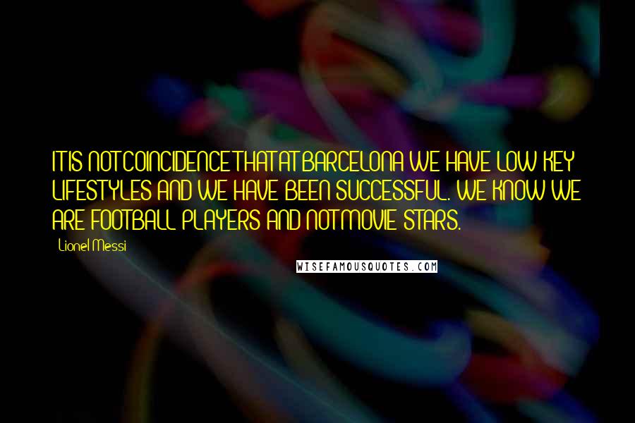 Lionel Messi Quotes: IT IS NOT COINCIDENCE THAT AT BARCELONA WE HAVE LOW-KEY LIFESTYLES AND WE HAVE BEEN SUCCESSFUL. WE KNOW WE ARE FOOTBALL PLAYERS AND NOT MOVIE STARS.