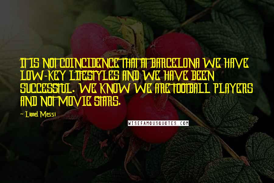 Lionel Messi Quotes: IT IS NOT COINCIDENCE THAT AT BARCELONA WE HAVE LOW-KEY LIFESTYLES AND WE HAVE BEEN SUCCESSFUL. WE KNOW WE ARE FOOTBALL PLAYERS AND NOT MOVIE STARS.