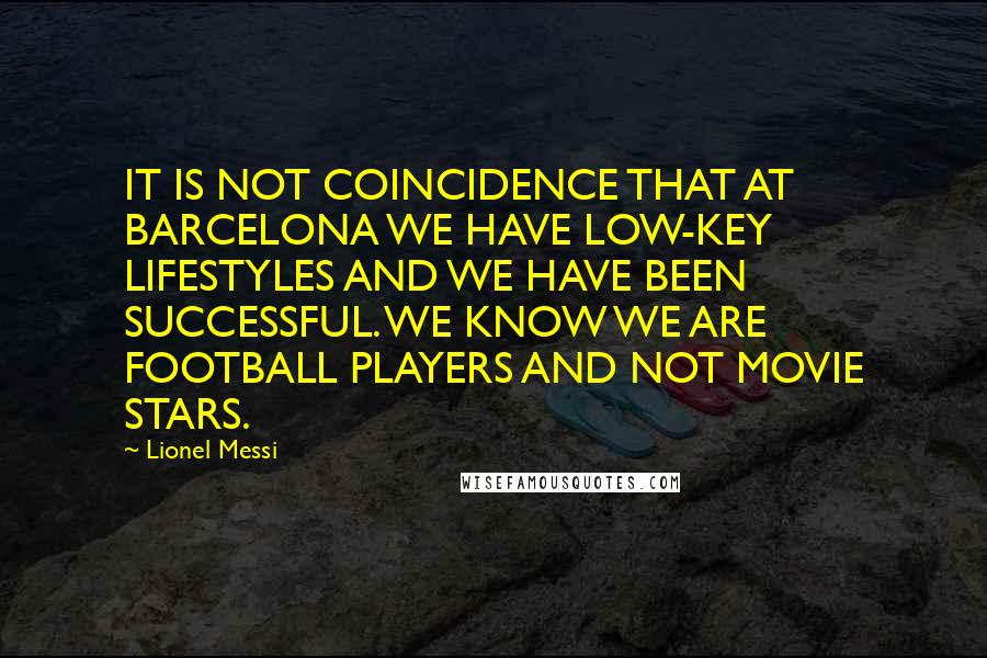 Lionel Messi Quotes: IT IS NOT COINCIDENCE THAT AT BARCELONA WE HAVE LOW-KEY LIFESTYLES AND WE HAVE BEEN SUCCESSFUL. WE KNOW WE ARE FOOTBALL PLAYERS AND NOT MOVIE STARS.