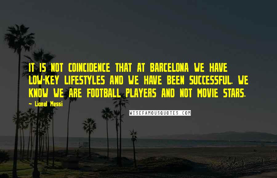 Lionel Messi Quotes: IT IS NOT COINCIDENCE THAT AT BARCELONA WE HAVE LOW-KEY LIFESTYLES AND WE HAVE BEEN SUCCESSFUL. WE KNOW WE ARE FOOTBALL PLAYERS AND NOT MOVIE STARS.