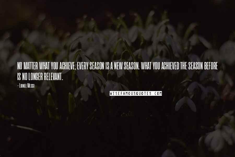 Lionel Messi Quotes: NO MATTER WHAT YOU ACHIEVE, EVERY SEASON IS A NEW SEASON. WHAT YOU ACHIEVED THE SEASON BEFORE IS NO LONGER RELEVANT.