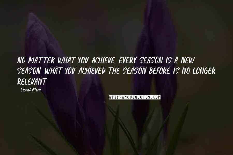 Lionel Messi Quotes: NO MATTER WHAT YOU ACHIEVE, EVERY SEASON IS A NEW SEASON. WHAT YOU ACHIEVED THE SEASON BEFORE IS NO LONGER RELEVANT.