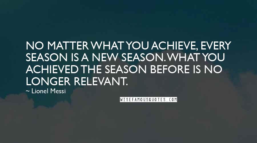 Lionel Messi Quotes: NO MATTER WHAT YOU ACHIEVE, EVERY SEASON IS A NEW SEASON. WHAT YOU ACHIEVED THE SEASON BEFORE IS NO LONGER RELEVANT.