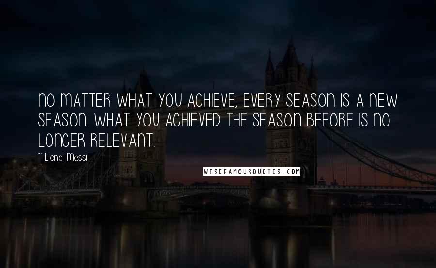Lionel Messi Quotes: NO MATTER WHAT YOU ACHIEVE, EVERY SEASON IS A NEW SEASON. WHAT YOU ACHIEVED THE SEASON BEFORE IS NO LONGER RELEVANT.