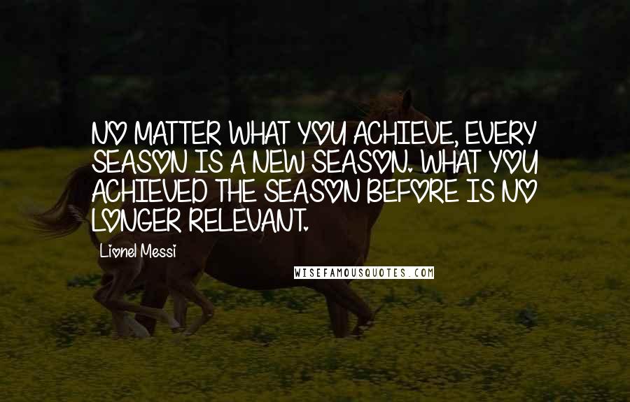 Lionel Messi Quotes: NO MATTER WHAT YOU ACHIEVE, EVERY SEASON IS A NEW SEASON. WHAT YOU ACHIEVED THE SEASON BEFORE IS NO LONGER RELEVANT.