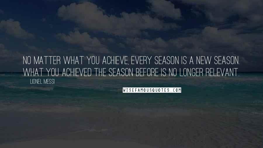 Lionel Messi Quotes: NO MATTER WHAT YOU ACHIEVE, EVERY SEASON IS A NEW SEASON. WHAT YOU ACHIEVED THE SEASON BEFORE IS NO LONGER RELEVANT.