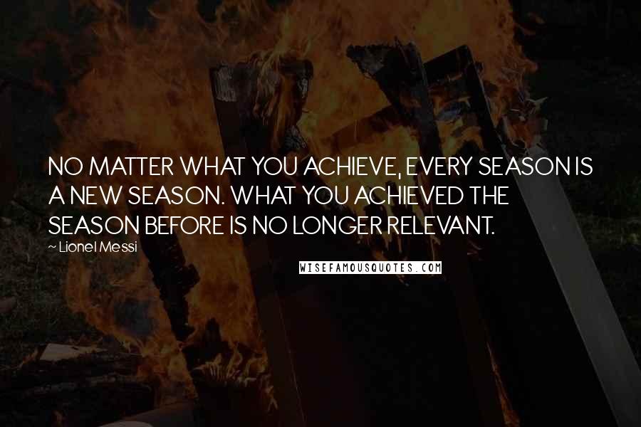 Lionel Messi Quotes: NO MATTER WHAT YOU ACHIEVE, EVERY SEASON IS A NEW SEASON. WHAT YOU ACHIEVED THE SEASON BEFORE IS NO LONGER RELEVANT.