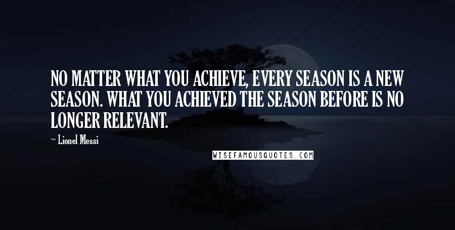 Lionel Messi Quotes: NO MATTER WHAT YOU ACHIEVE, EVERY SEASON IS A NEW SEASON. WHAT YOU ACHIEVED THE SEASON BEFORE IS NO LONGER RELEVANT.