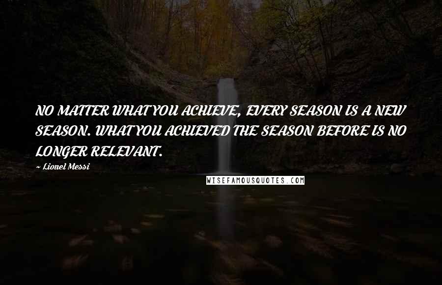 Lionel Messi Quotes: NO MATTER WHAT YOU ACHIEVE, EVERY SEASON IS A NEW SEASON. WHAT YOU ACHIEVED THE SEASON BEFORE IS NO LONGER RELEVANT.