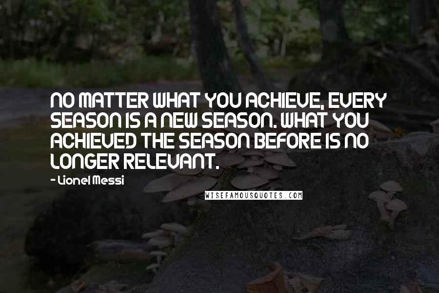 Lionel Messi Quotes: NO MATTER WHAT YOU ACHIEVE, EVERY SEASON IS A NEW SEASON. WHAT YOU ACHIEVED THE SEASON BEFORE IS NO LONGER RELEVANT.