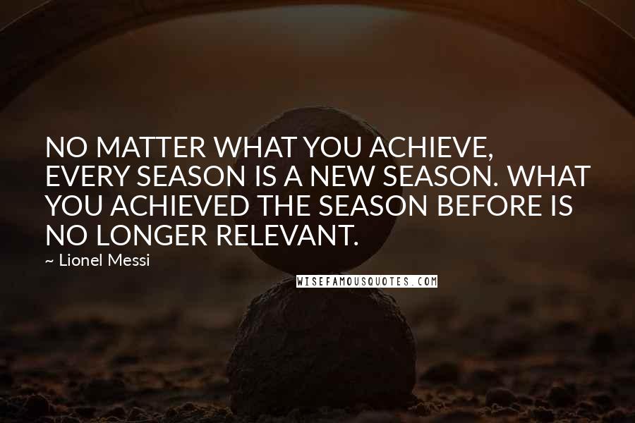 Lionel Messi Quotes: NO MATTER WHAT YOU ACHIEVE, EVERY SEASON IS A NEW SEASON. WHAT YOU ACHIEVED THE SEASON BEFORE IS NO LONGER RELEVANT.