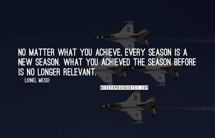 Lionel Messi Quotes: NO MATTER WHAT YOU ACHIEVE, EVERY SEASON IS A NEW SEASON. WHAT YOU ACHIEVED THE SEASON BEFORE IS NO LONGER RELEVANT.