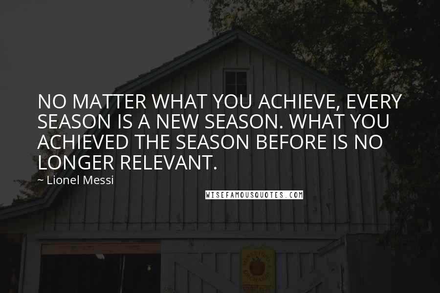 Lionel Messi Quotes: NO MATTER WHAT YOU ACHIEVE, EVERY SEASON IS A NEW SEASON. WHAT YOU ACHIEVED THE SEASON BEFORE IS NO LONGER RELEVANT.