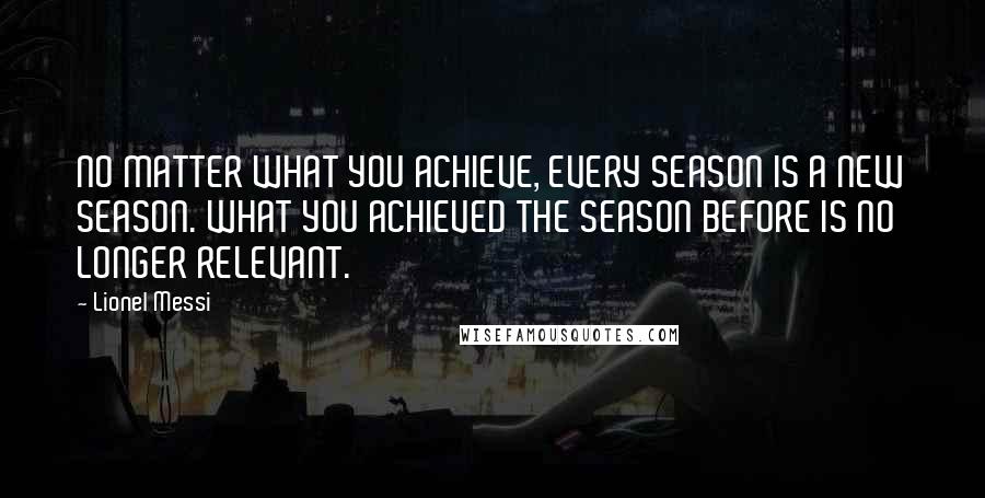 Lionel Messi Quotes: NO MATTER WHAT YOU ACHIEVE, EVERY SEASON IS A NEW SEASON. WHAT YOU ACHIEVED THE SEASON BEFORE IS NO LONGER RELEVANT.