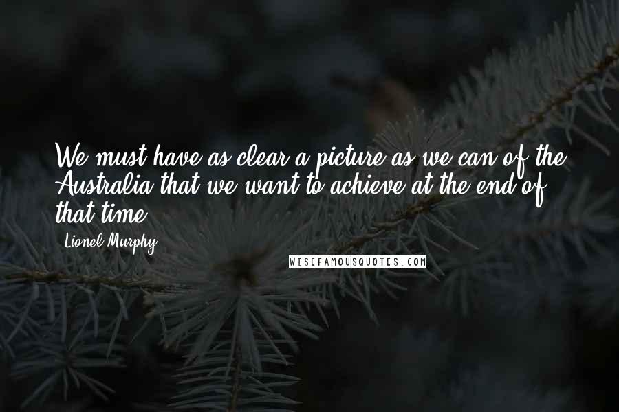 Lionel Murphy Quotes: We must have as clear a picture as we can of the Australia that we want to achieve at the end of that time.