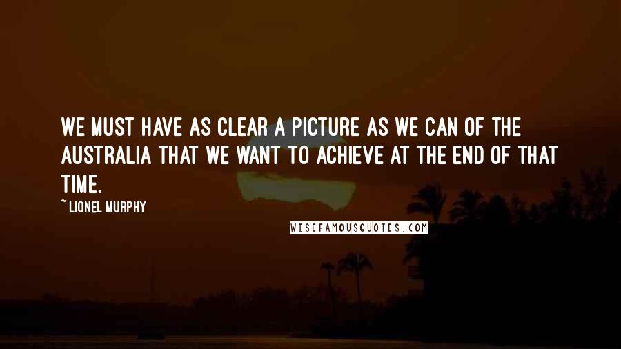 Lionel Murphy Quotes: We must have as clear a picture as we can of the Australia that we want to achieve at the end of that time.