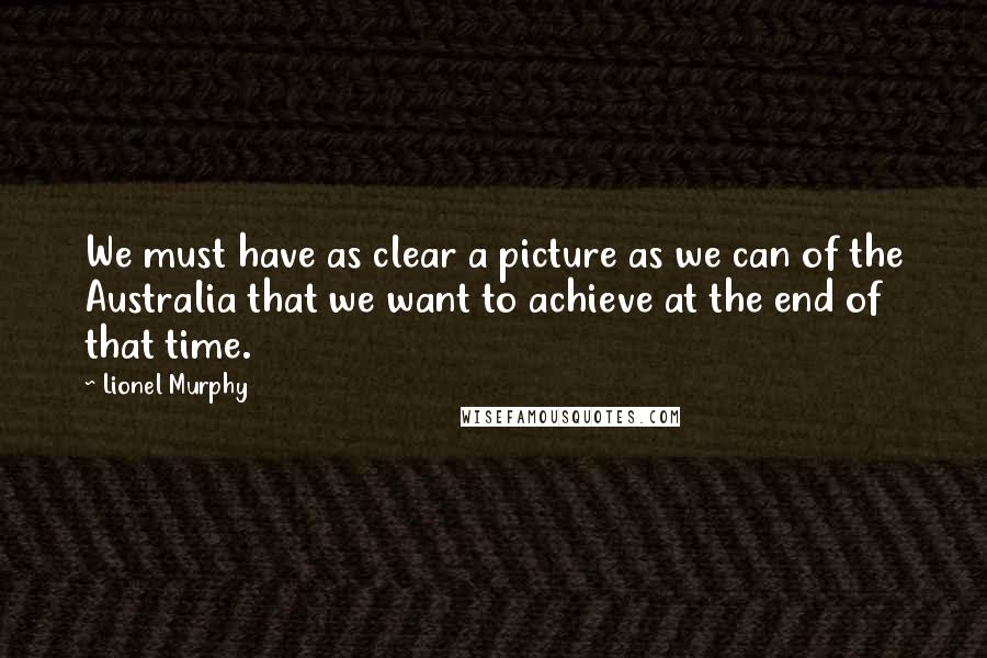 Lionel Murphy Quotes: We must have as clear a picture as we can of the Australia that we want to achieve at the end of that time.