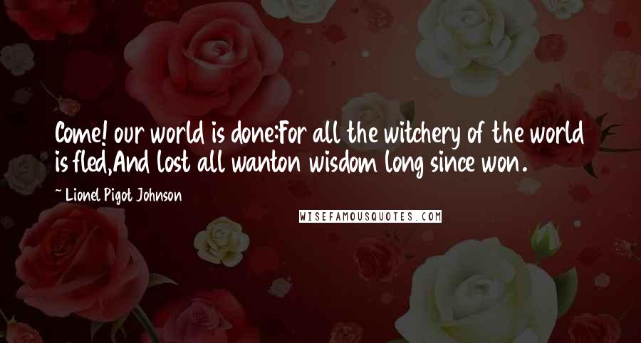 Lionel Pigot Johnson Quotes: Come! our world is done:For all the witchery of the world is fled,And lost all wanton wisdom long since won.