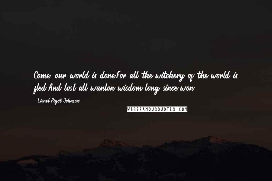 Lionel Pigot Johnson Quotes: Come! our world is done:For all the witchery of the world is fled,And lost all wanton wisdom long since won.