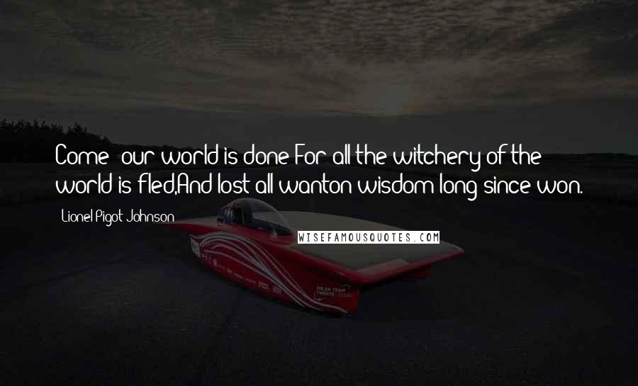 Lionel Pigot Johnson Quotes: Come! our world is done:For all the witchery of the world is fled,And lost all wanton wisdom long since won.