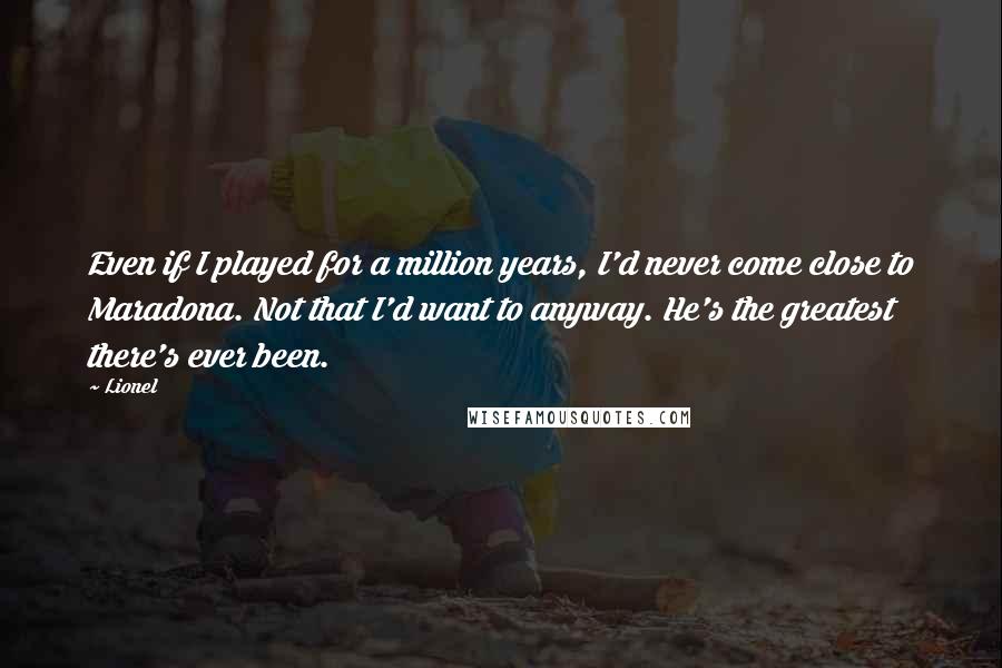 Lionel Quotes: Even if I played for a million years, I'd never come close to Maradona. Not that I'd want to anyway. He's the greatest there's ever been.