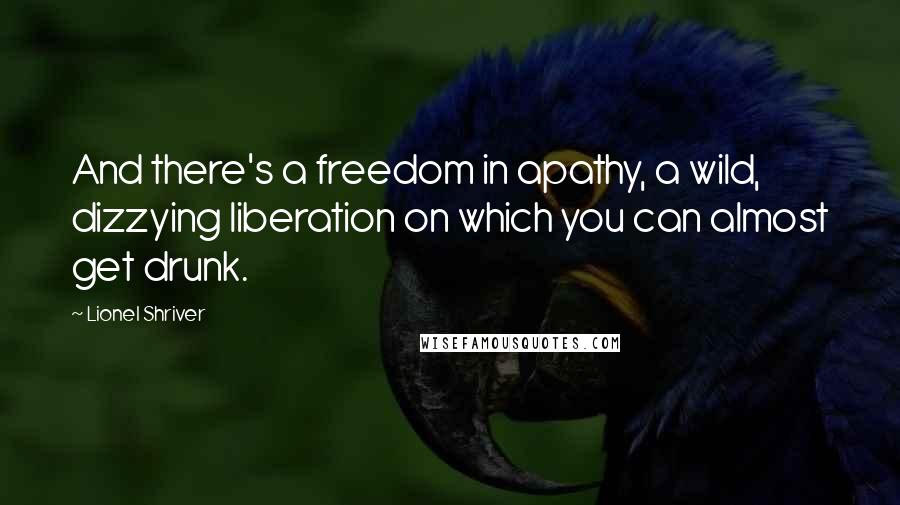 Lionel Shriver Quotes: And there's a freedom in apathy, a wild, dizzying liberation on which you can almost get drunk.