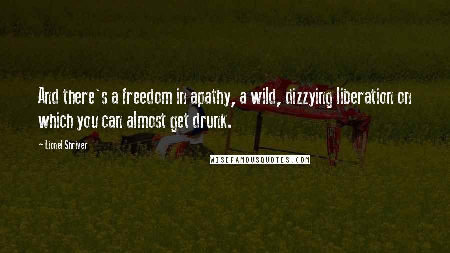 Lionel Shriver Quotes: And there's a freedom in apathy, a wild, dizzying liberation on which you can almost get drunk.