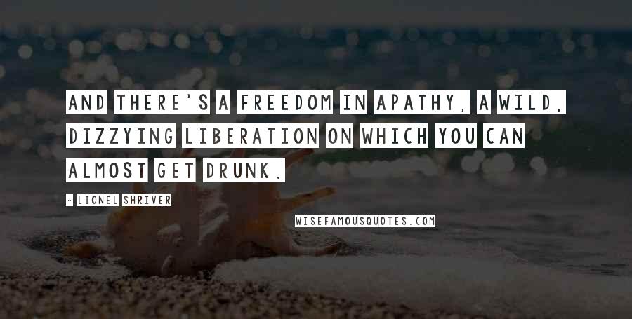 Lionel Shriver Quotes: And there's a freedom in apathy, a wild, dizzying liberation on which you can almost get drunk.