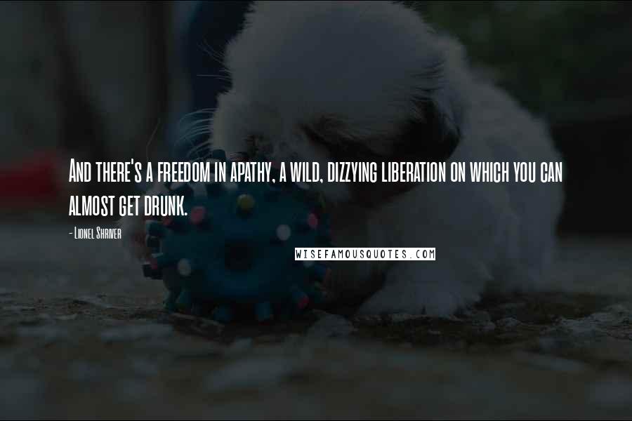 Lionel Shriver Quotes: And there's a freedom in apathy, a wild, dizzying liberation on which you can almost get drunk.