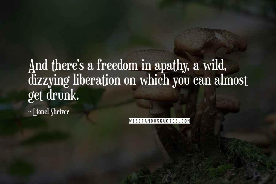 Lionel Shriver Quotes: And there's a freedom in apathy, a wild, dizzying liberation on which you can almost get drunk.