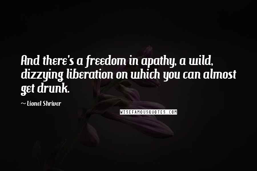 Lionel Shriver Quotes: And there's a freedom in apathy, a wild, dizzying liberation on which you can almost get drunk.