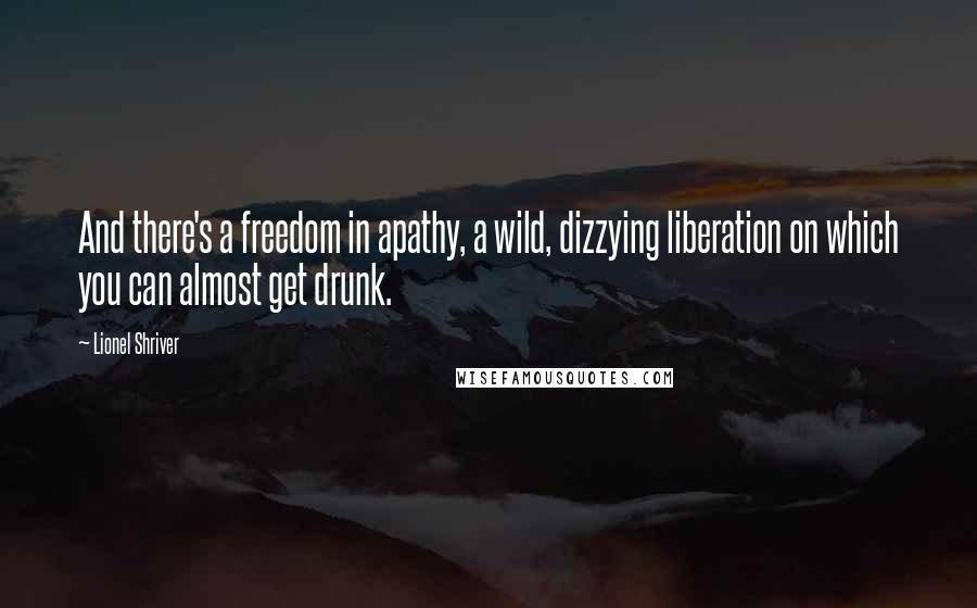 Lionel Shriver Quotes: And there's a freedom in apathy, a wild, dizzying liberation on which you can almost get drunk.