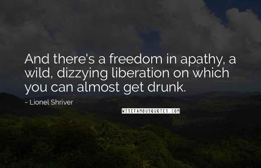 Lionel Shriver Quotes: And there's a freedom in apathy, a wild, dizzying liberation on which you can almost get drunk.