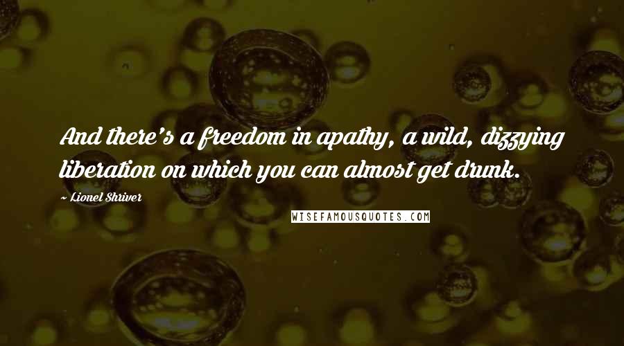 Lionel Shriver Quotes: And there's a freedom in apathy, a wild, dizzying liberation on which you can almost get drunk.