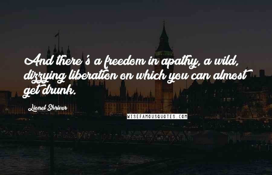 Lionel Shriver Quotes: And there's a freedom in apathy, a wild, dizzying liberation on which you can almost get drunk.