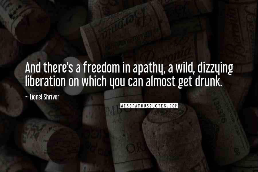 Lionel Shriver Quotes: And there's a freedom in apathy, a wild, dizzying liberation on which you can almost get drunk.