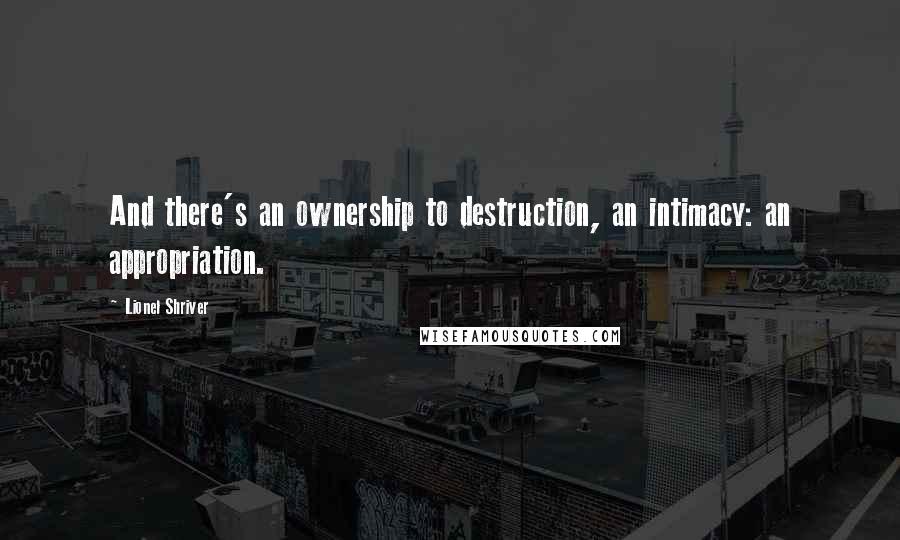 Lionel Shriver Quotes: And there's an ownership to destruction, an intimacy: an appropriation.