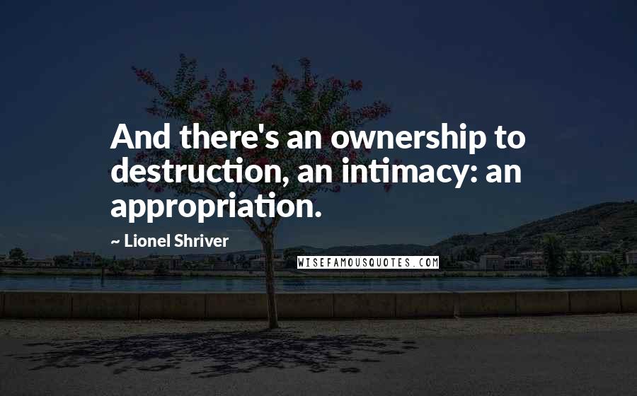 Lionel Shriver Quotes: And there's an ownership to destruction, an intimacy: an appropriation.