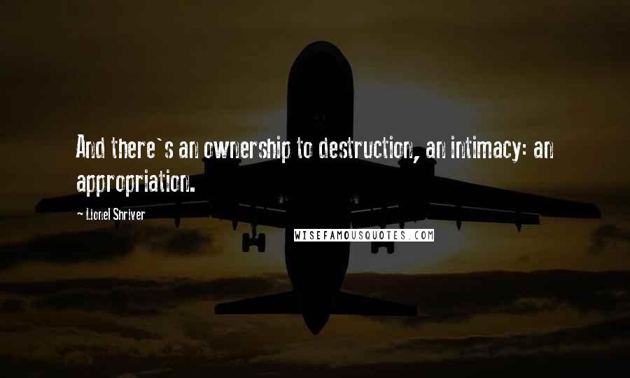 Lionel Shriver Quotes: And there's an ownership to destruction, an intimacy: an appropriation.