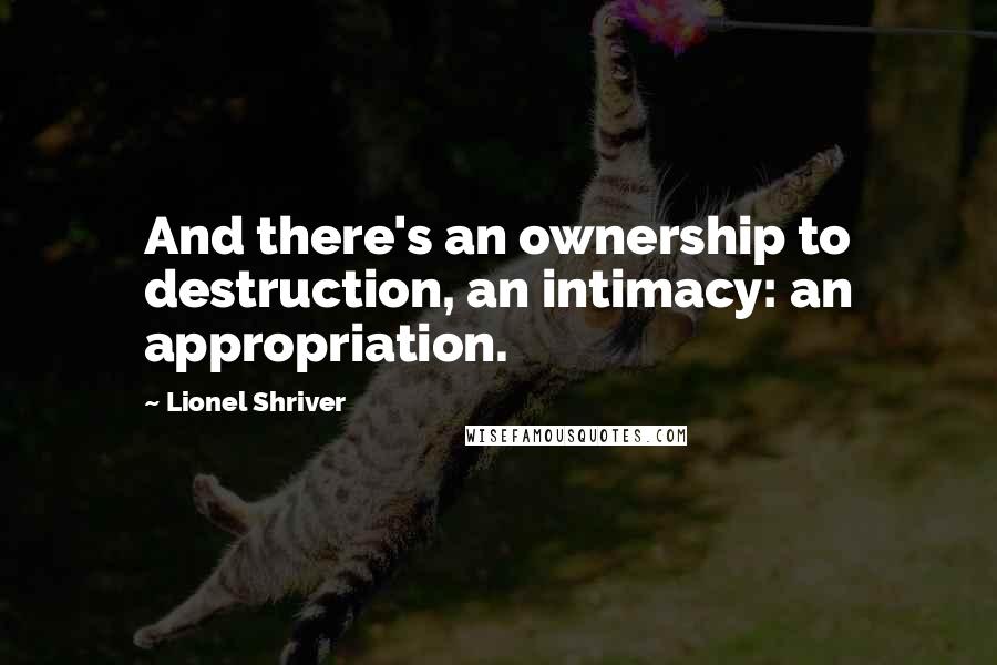 Lionel Shriver Quotes: And there's an ownership to destruction, an intimacy: an appropriation.