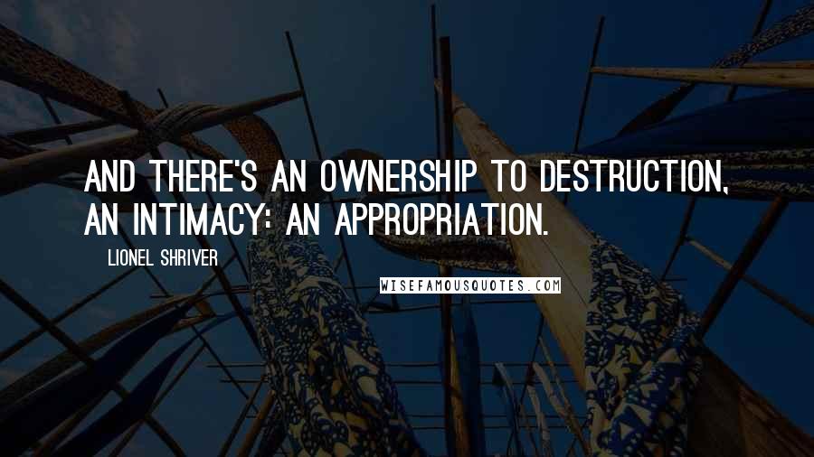 Lionel Shriver Quotes: And there's an ownership to destruction, an intimacy: an appropriation.