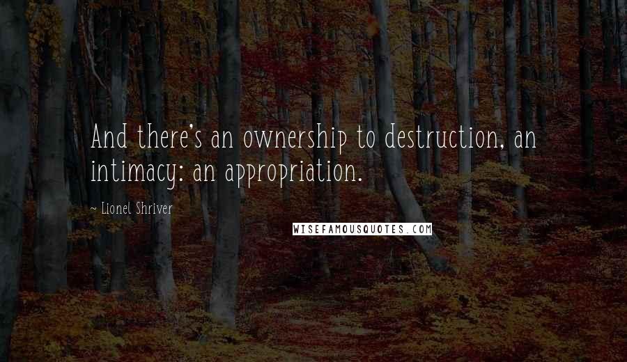 Lionel Shriver Quotes: And there's an ownership to destruction, an intimacy: an appropriation.