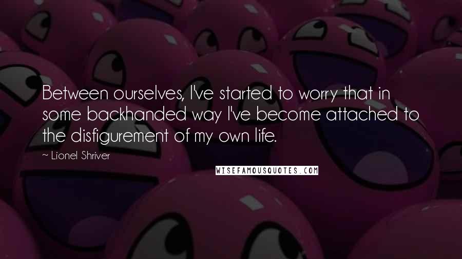 Lionel Shriver Quotes: Between ourselves, I've started to worry that in some backhanded way I've become attached to the disfigurement of my own life.