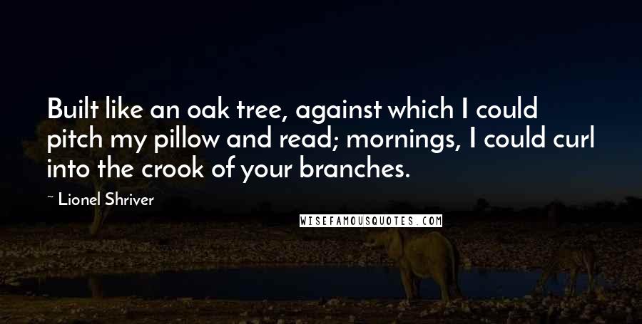 Lionel Shriver Quotes: Built like an oak tree, against which I could pitch my pillow and read; mornings, I could curl into the crook of your branches.