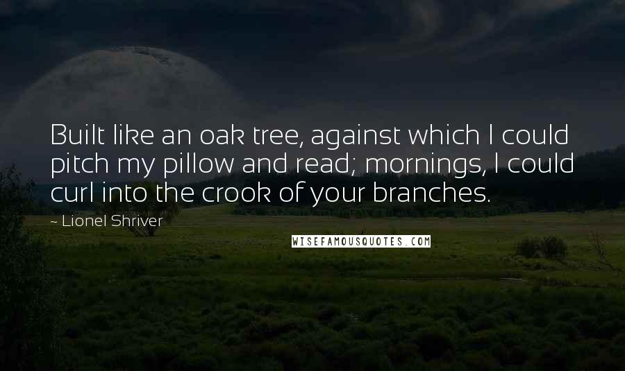 Lionel Shriver Quotes: Built like an oak tree, against which I could pitch my pillow and read; mornings, I could curl into the crook of your branches.