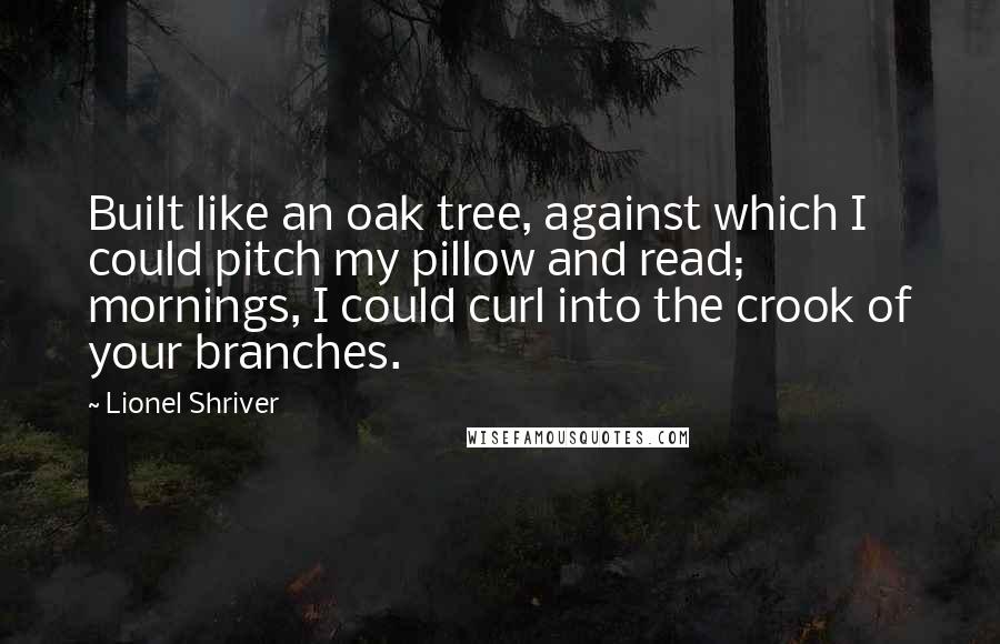 Lionel Shriver Quotes: Built like an oak tree, against which I could pitch my pillow and read; mornings, I could curl into the crook of your branches.