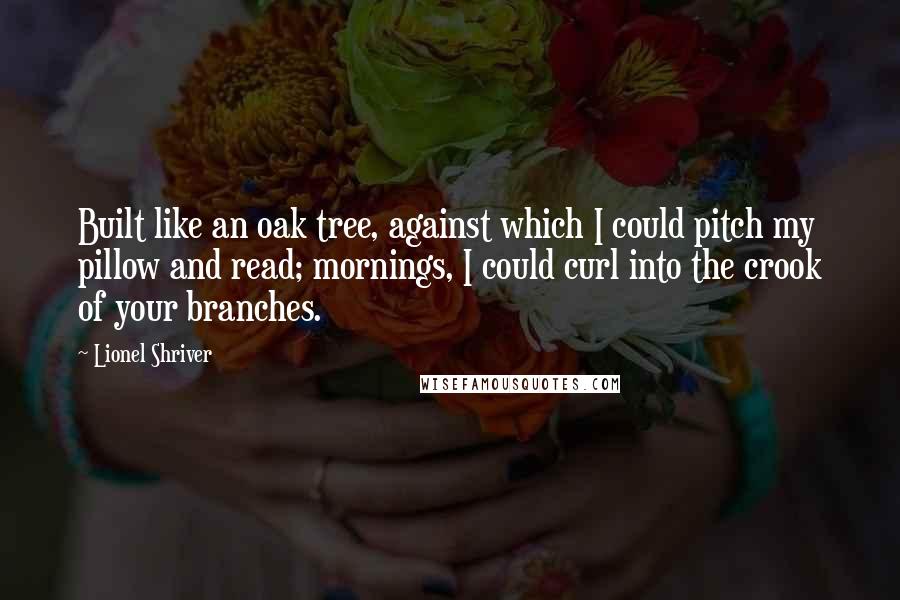 Lionel Shriver Quotes: Built like an oak tree, against which I could pitch my pillow and read; mornings, I could curl into the crook of your branches.